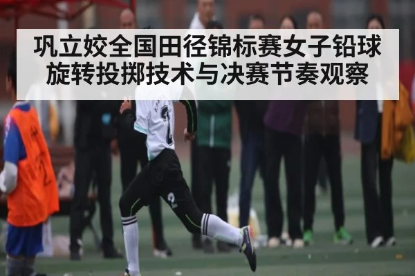 巩立姣全国田径锦标赛女子铅球旋转投掷技术与决赛节奏观察